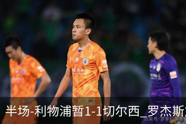 半场-利物浦暂1-1切尔西 罗杰斯加克波点射赫拉芬贝赫福法纳送点