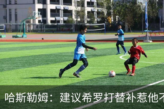 哈斯勒姆：建议希罗打替补惹他不满，我专门去他家解释