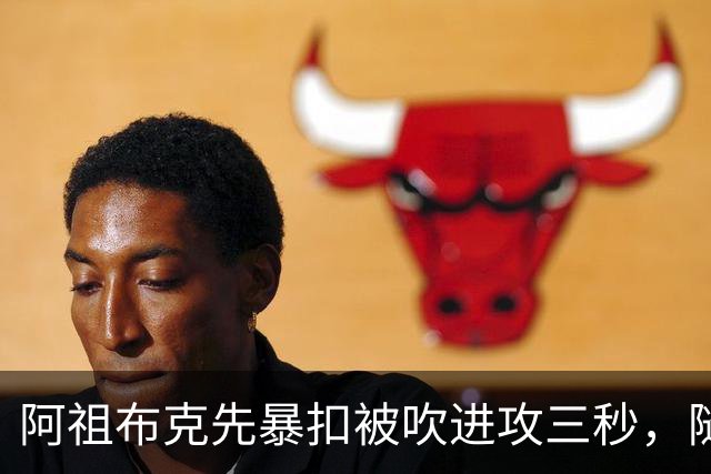 阿祖布克先暴扣被吹进攻三秒，随后篮下强攻打成2+1
